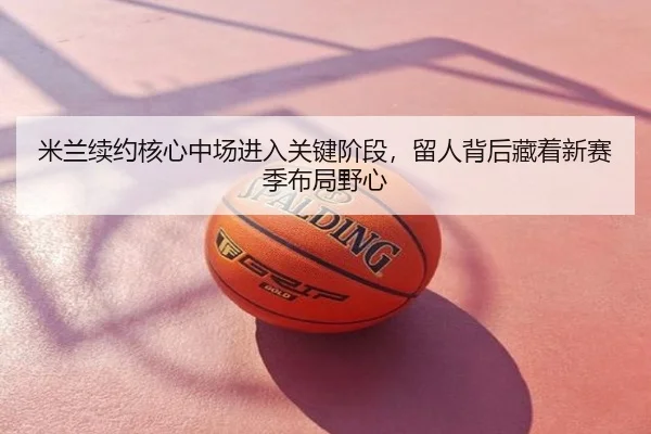 米兰续约核心中场进入关键阶段，留人背后藏着新赛季布局野心